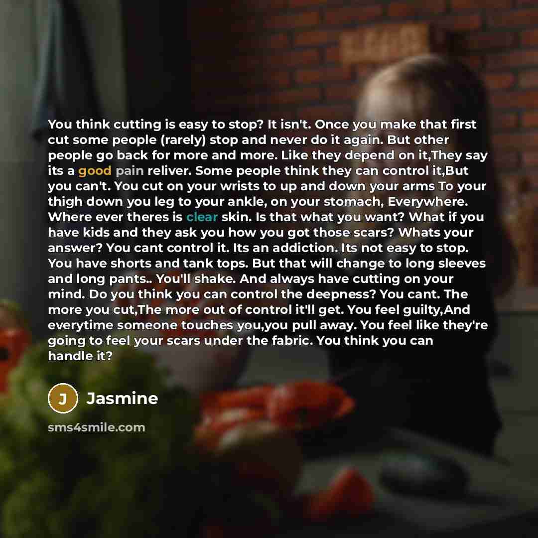 “You think cutting is easy to stop? It isn't. Once you make that first cut some people (rarely) stop and never do it again. But other people go back for more and more. Like they depend on it,They say its a good pain reliver. Some people think they can control it,But you can't. You cut on your…” quote by Jasmine