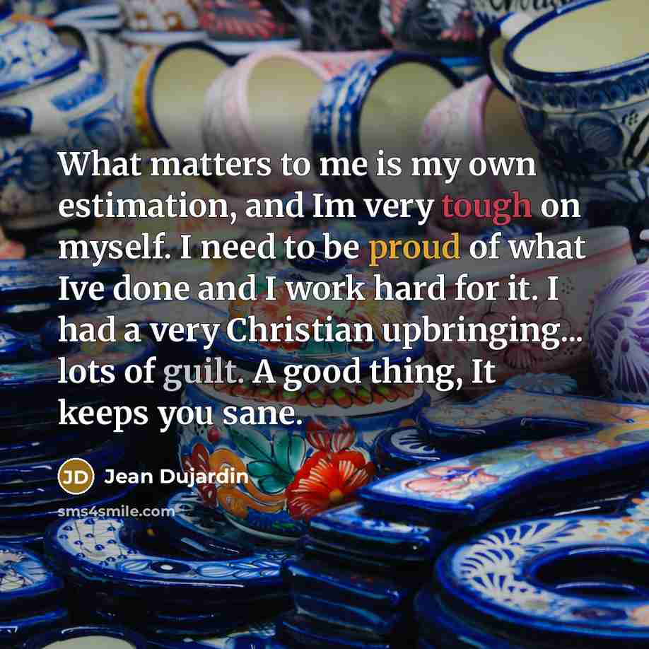 “What matters to me is my own estimation, and Im very tough on myself. I need to be proud of what Ive done and I work hard for it. I had a very Christian upbringing... lots of guilt. A good thing, It keeps you sane.” quote by Jean Dujardin