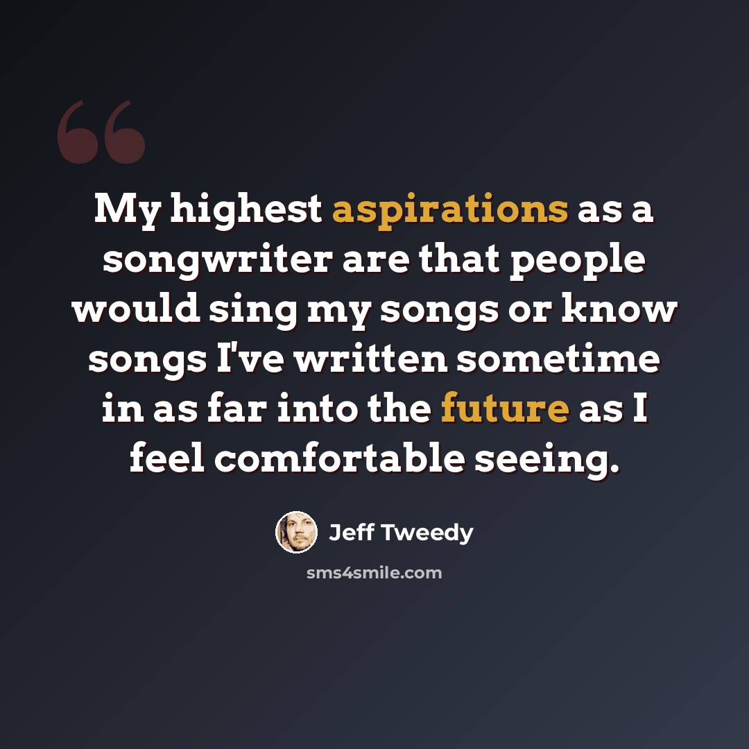 “My highest aspirations as a songwriter are that people would sing my songs or know songs I've written sometime in as far into the future as I feel comfortable seeing.” quote by Jeff Tweedy