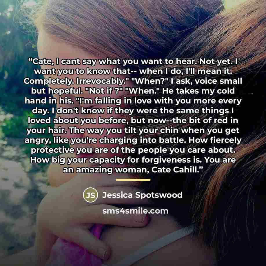 “Cate, I cant say what you want to hear. Not yet. I want you to know that-- when I do, I'll mean it. Completely. Irrevocably." "When?" I ask, voice small but hopeful. "Not if ?" "When." He takes my cold hand in his. "I'm falling in love with you more every day. I don't know if they were the same…” quote by Jessica Spotswood