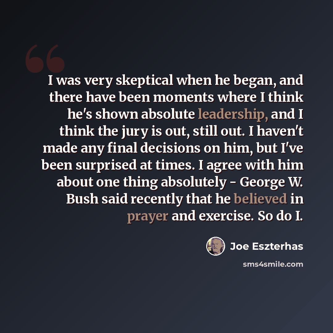 “I was very skeptical when he began, and there have been moments where I think he's shown absolute leadership, and I think the jury is out, still out. I haven't made any final decisions on him, but I've been surprised at times. I agree with him about one thing absolutely - George W. Bush said…” quote by Joe Eszterhas