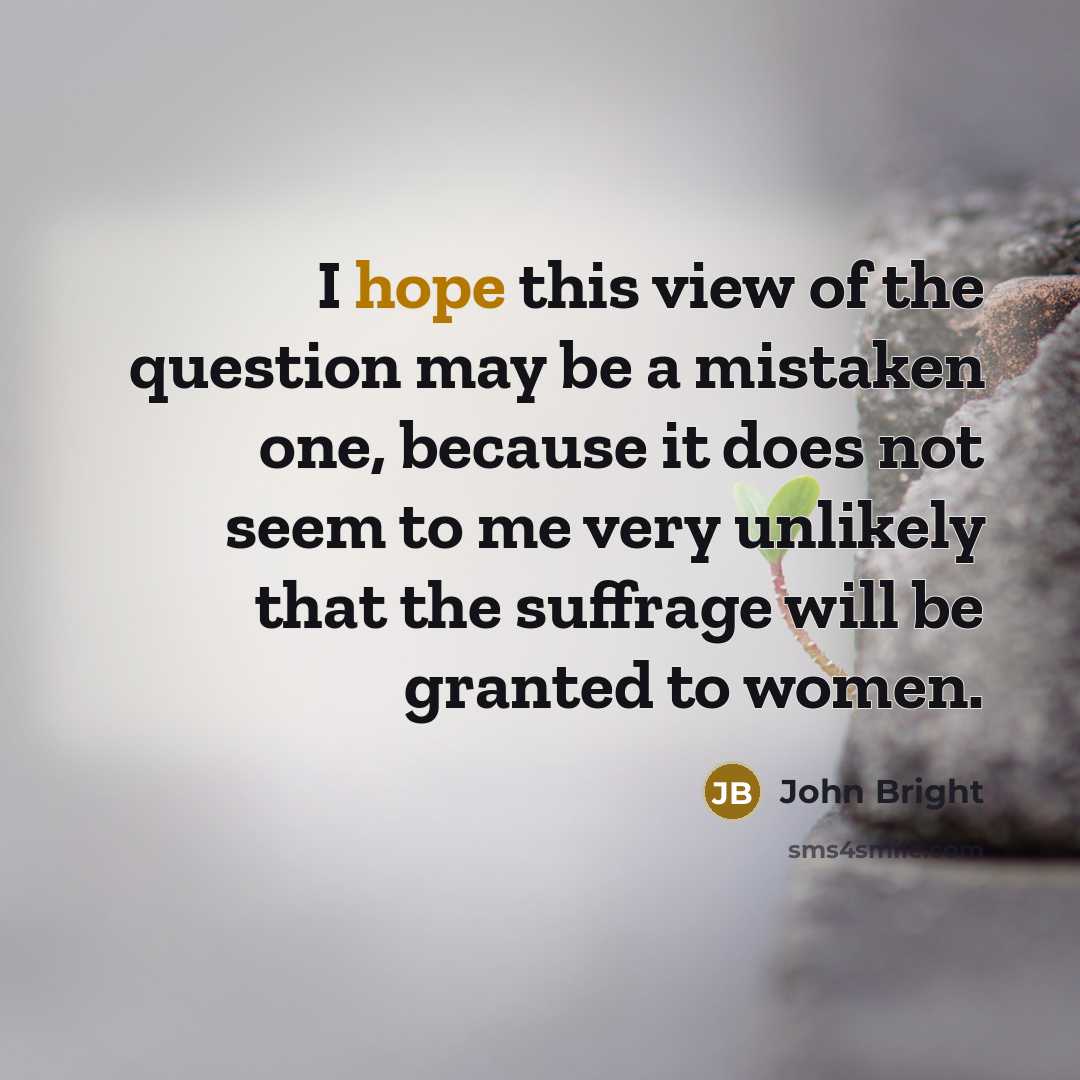 “I hope this view of the question may be a mistaken one, because it does not seem to me very unlikely that the suffrage will be granted to women.” quote by John Bright