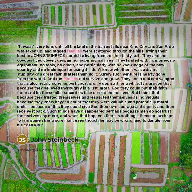 “It wasn’t very long until all the land in the barren hills near King City and San Ardo was taken up, and ragged families were scattered through the hills, trying their best to JOHN STEINBECK scratch a living from the thin flinty soil. They and the coyotes lived clever, despairing, submarginal…” quote by John Steinbeck