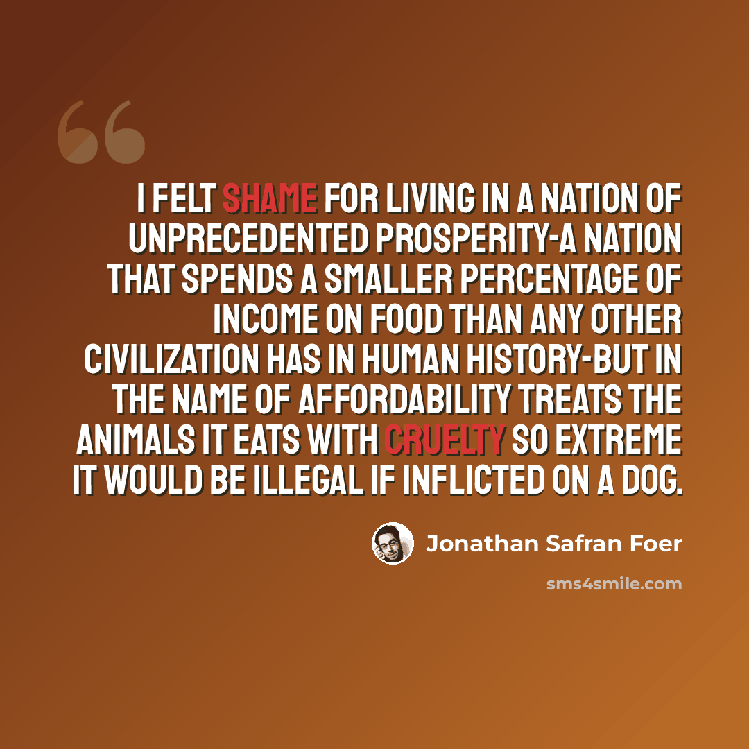 “I felt shame for living in a nation of unprecedented prosperity-a nation that spends a smaller percentage of income on food than any other civilization has in human history-but in the name of affordability treats the animals it eats with cruelty so extreme it would be illegal if inflicted on a dog.” quote by Jonathan Safran Foer
