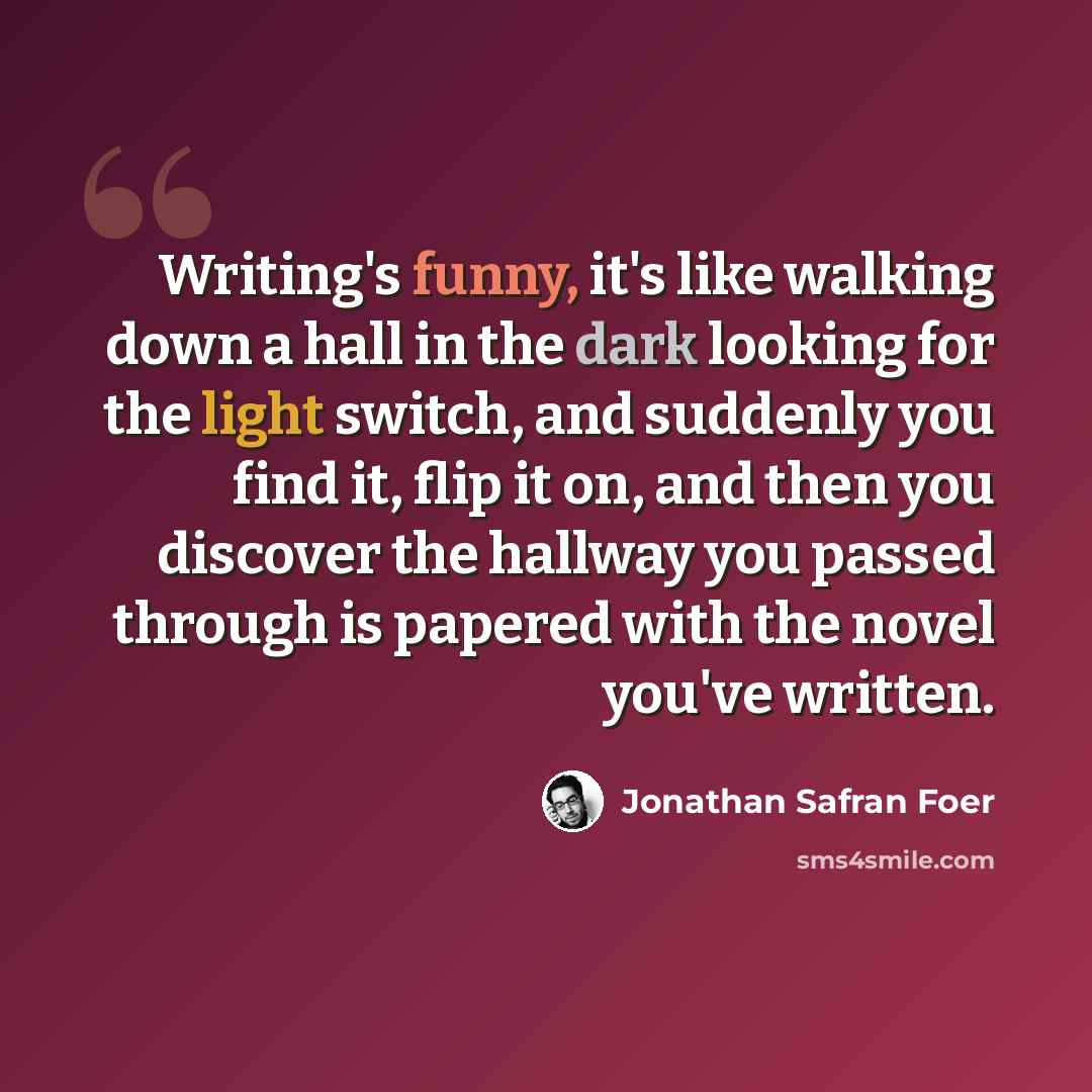 “Writing's funny, it's like walking down a hall in the dark looking for the light switch, and suddenly you find it, flip it on, and then you discover the hallway you passed through is papered with the novel you've written.” quote by Jonathan Safran Foer