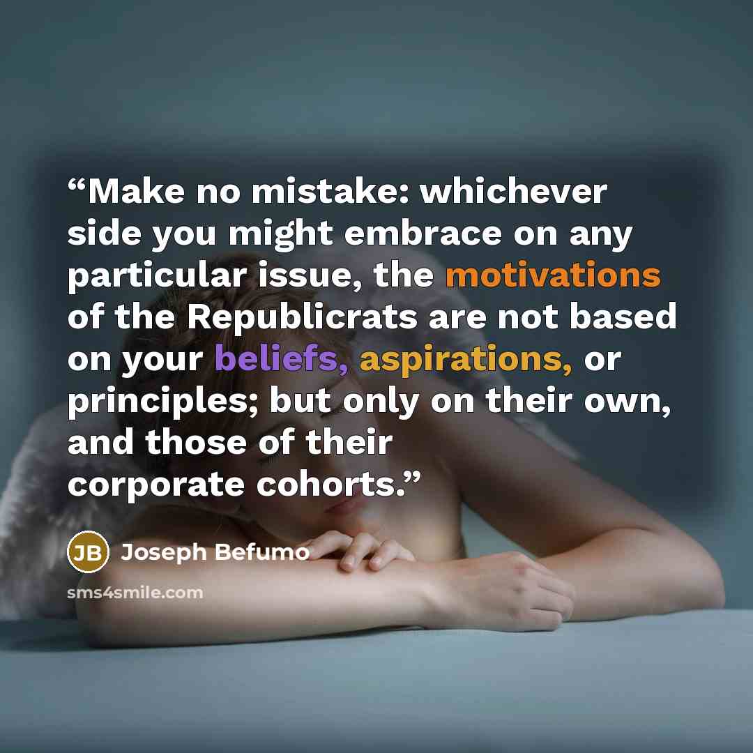 “Make no mistake: whichever side you might embrace on any particular issue, the motivations of the Republicrats are not based on your beliefs, aspirations, or principles; but only on their own, and those of their corporate cohorts.” quote by Joseph Befumo