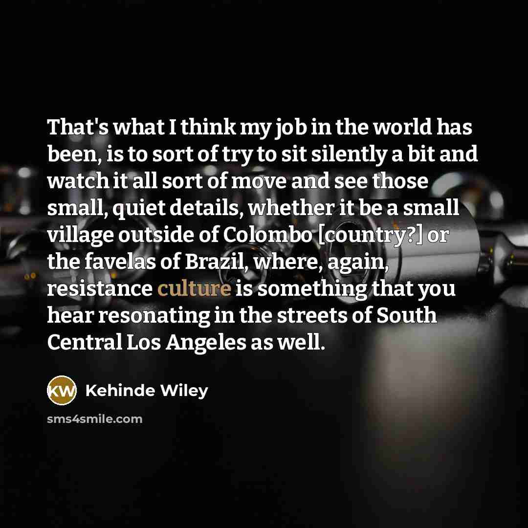 “That's what I think my job in the world has been, is to sort of try to sit silently a bit and watch it all sort of move and see those small, quiet details, whether it be a small village outside of Colombo [country?] or the favelas of Brazil, where, again, resistance culture is something that you…” quote by Kehinde Wiley