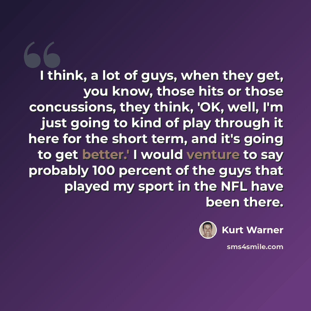 “I think, a lot of guys, when they get, you know, those hits or those concussions, they think, 'OK, well, I'm just going to kind of play through it here for the short term, and it's going to get better.' I would venture to say probably 100 percent of the guys that played my sport in the NFL have…” quote by Kurt Warner