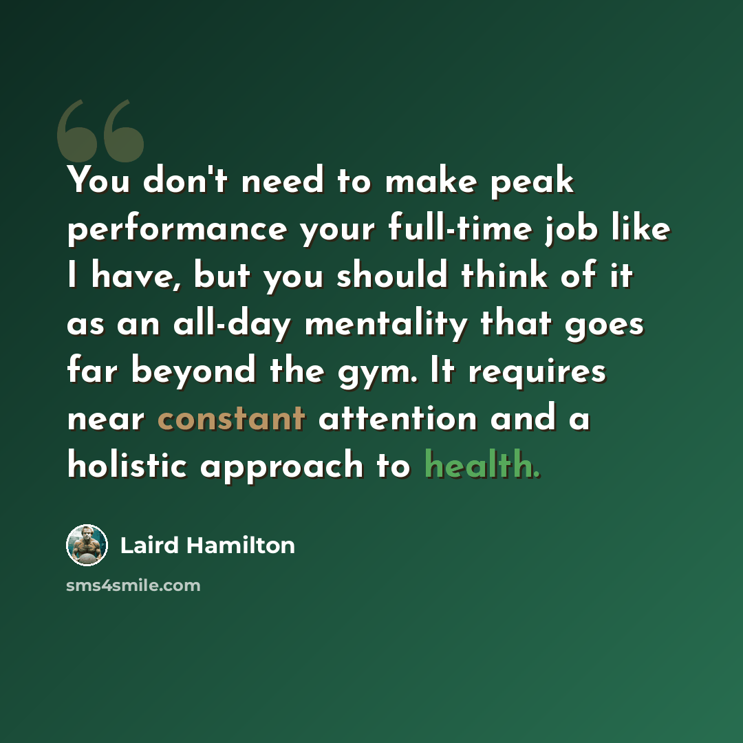 “You don't need to make peak performance your full-time job like I have, but you should think of it as an all-day mentality that goes far beyond the gym. It requires near constant attention and a holistic approach to health.” quote by Laird Hamilton