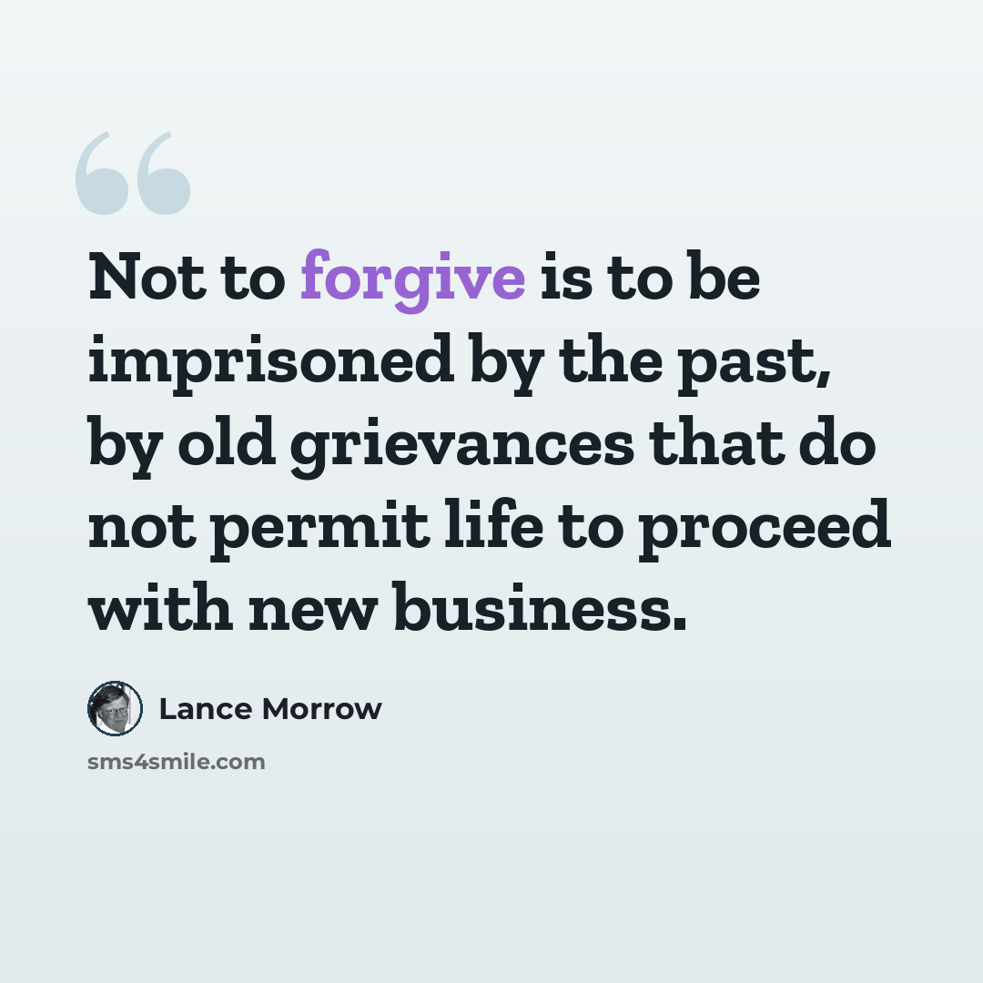 “Not to forgive is to be imprisoned by the past, by old grievances that do not permit life to proceed with new business.” quote by Lance Morrow