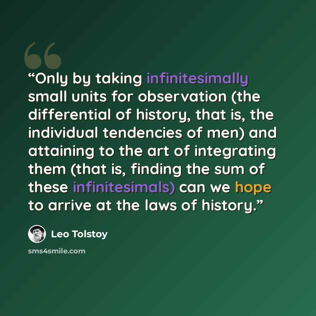 “Only by taking infinitesimally small units for observation (the differential of history, that is, the individual tendencies of men) and attaining to the art of integrating them (that is, finding the sum of these infinitesimals) can we hope to arrive at the laws of history.” quote by Leo Tolstoy