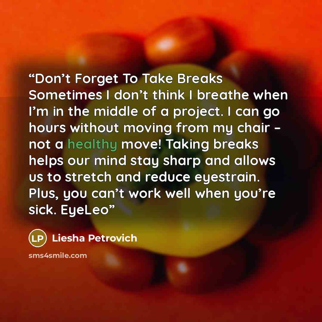 “Don’t Forget To Take Breaks Sometimes I don’t think I breathe when I’m in the middle of a project. I can go hours without moving from my chair – not a healthy move! Taking breaks helps our mind stay sharp and allows us to stretch and reduce eyestrain. Plus, you can’t work well when you’re sick…” quote by Liesha Petrovich