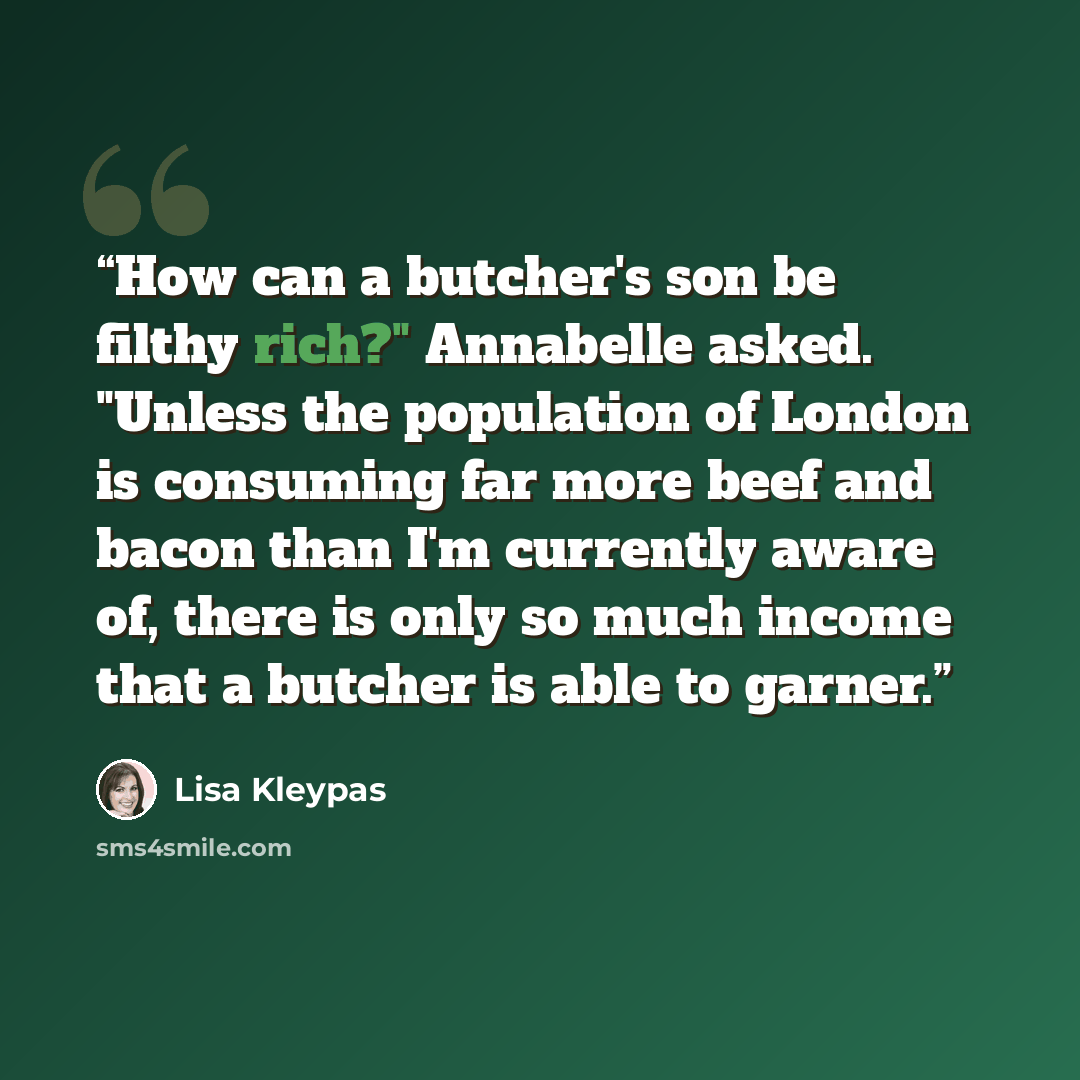 “How can a butcher's son be filthy rich?" Annabelle asked. "Unless the population of London is consuming far more beef and bacon than I'm currently aware of, there is only so much income that a butcher is able to garner.” quote by Lisa Kleypas