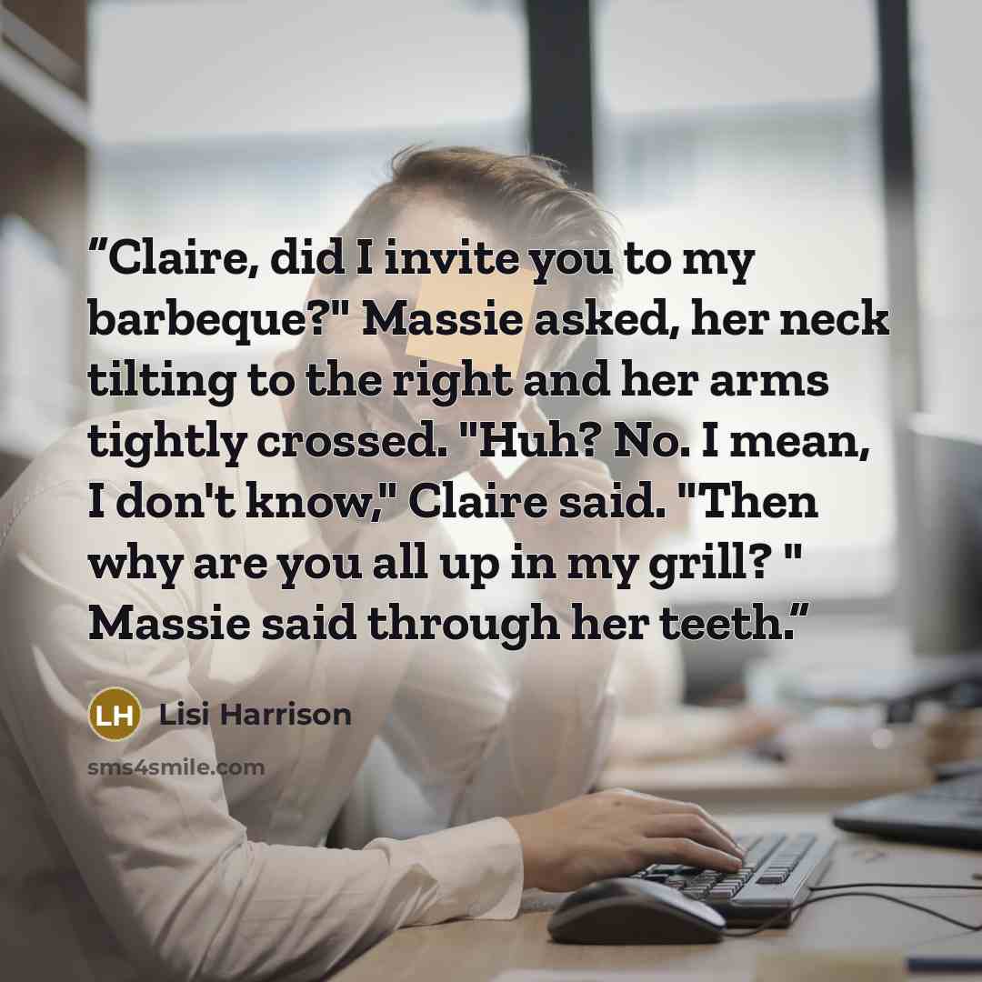 “Claire, did I invite you to my barbeque?" Massie asked, her neck tilting to the right and her arms tightly crossed. "Huh? No. I mean, I don't know," Claire said. "Then why are you all up in my grill? " Massie said through her teeth.” quote by Lisi Harrison