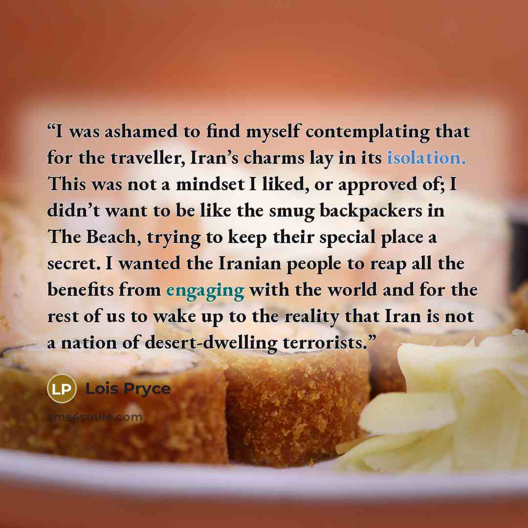 “I was ashamed to find myself contemplating that for the traveller, Iran’s charms lay in its isolation. This was not a mindset I liked, or approved of; I didn’t want to be like the smug backpackers in The Beach, trying to keep their special place a secret. I wanted the Iranian people to reap all…” quote by Lois Pryce