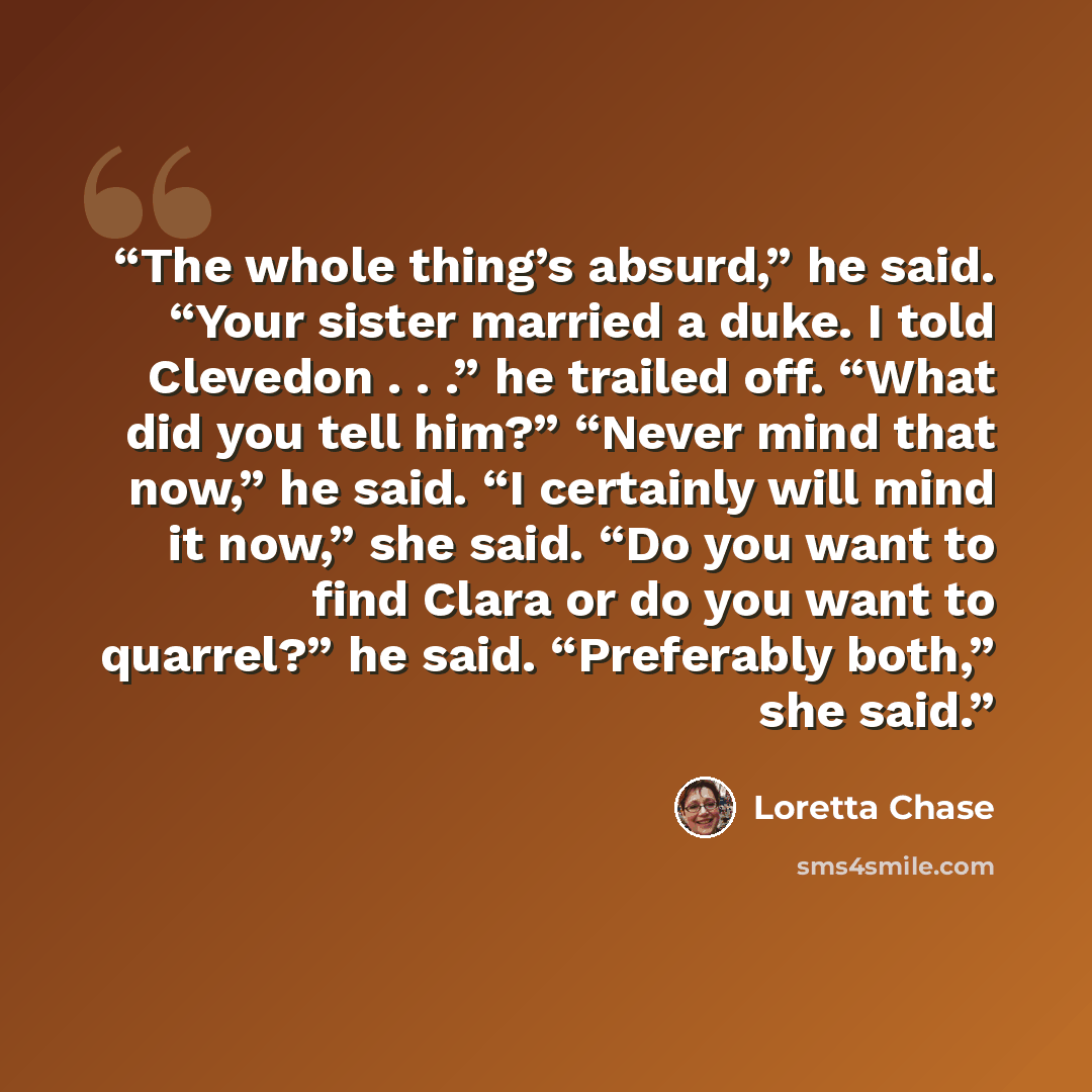 “The whole thing’s absurd,” he said. “Your sister married a duke. I told Clevedon . . .” he trailed off. “What did you tell him?” “Never mind that now,” he said. “I certainly will mind it now,” she said. “Do you want to find Clara or do you want to quarrel?” he said. “Preferably both,” she said.” quote by Loretta Chase