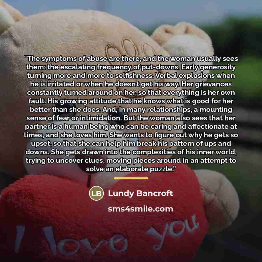 “The symptoms of abuse are there, and the woman usually sees them: the escalating frequency of put-downs. Early generosity turning more and more to selfishness. Verbal explosions when he is irritated or when he doesn’t get his way. Her grievances constantly turned around on her, so that everything…” quote by Lundy Bancroft