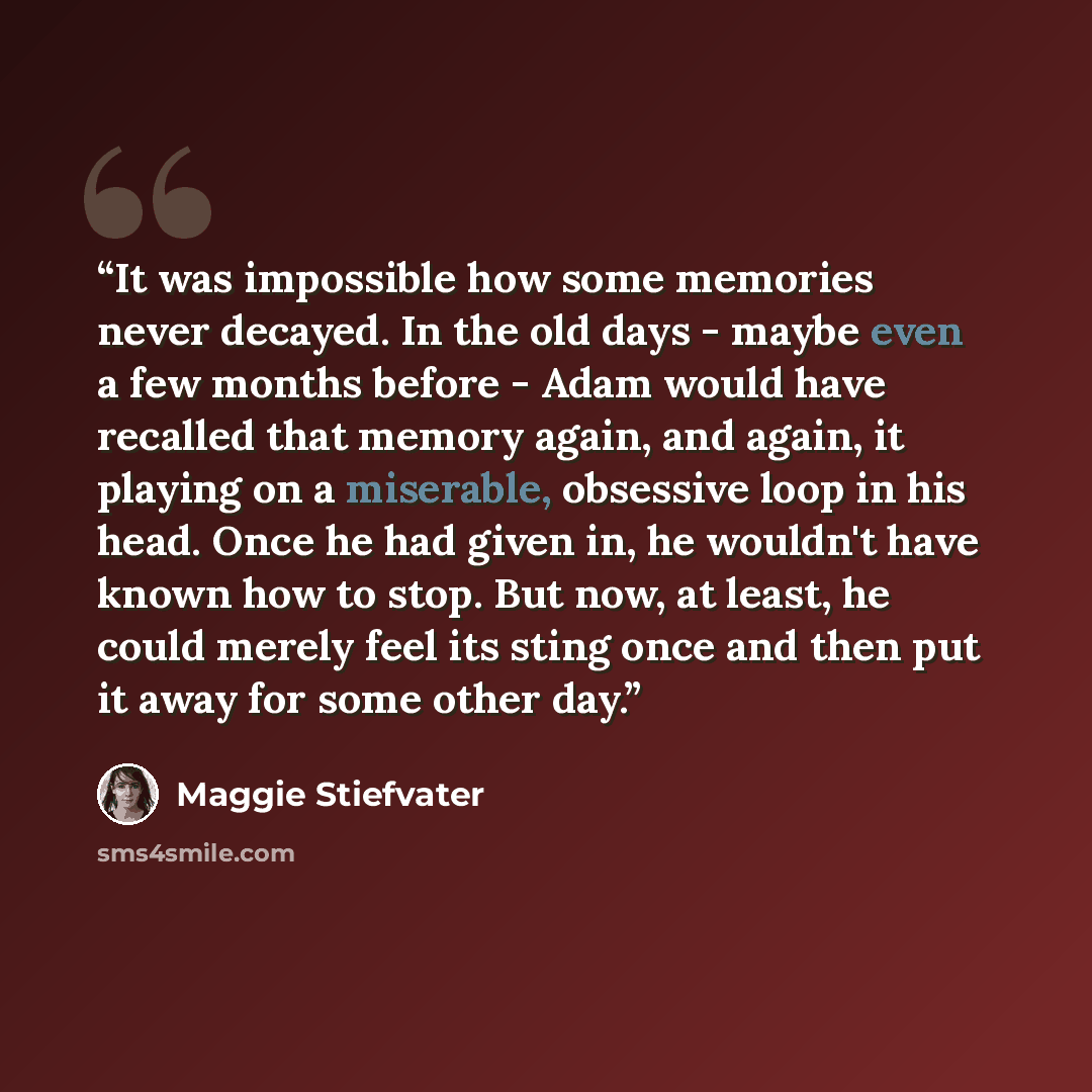 “It was impossible how some memories never decayed. In the old days - maybe even a few months before - Adam would have recalled that memory again, and again, it playing on a miserable, obsessive loop in his head. Once he had given in, he wouldn't have known how to stop. But now, at least, he could…” quote by Maggie Stiefvater