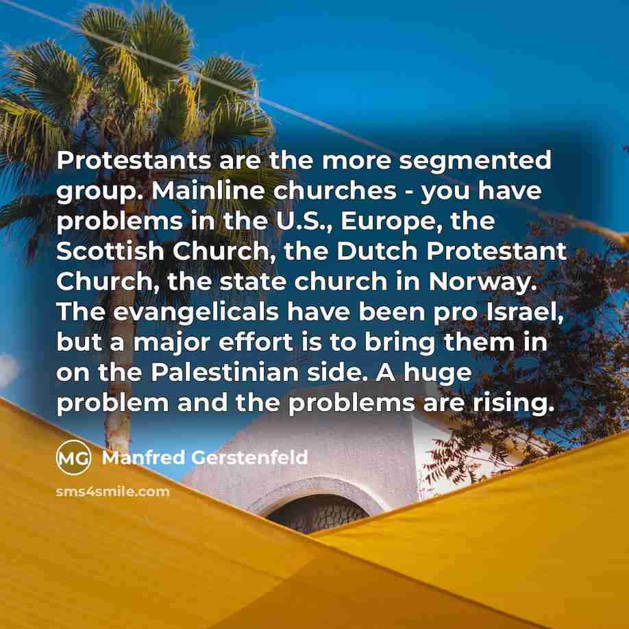 “Protestants are the more segmented group. Mainline churches - you have problems in the U.S., Europe, the Scottish Church, the Dutch Protestant Church, the state church in Norway. The evangelicals have been pro Israel, but a major effort is to bring them in on the Palestinian side. A huge problem…” quote by Manfred Gerstenfeld