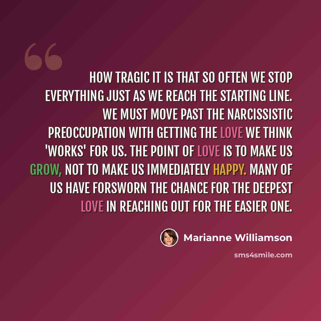 “How tragic it is that so often we stop everything just as we reach the starting line. We must move past the narcissistic preoccupation with getting the love we think 'works' for us. The point of love is to make us grow, not to make us immediately happy. Many of us have forsworn the chance for the…” quote by Marianne Williamson