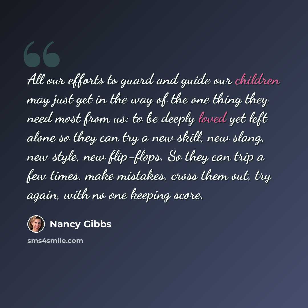 “All our efforts to guard and guide our children may just get in the way of the one thing they need most from us: to be deeply loved yet left alone so they can try a new skill, new slang, new style, new flip-flops. So they can trip a few times, make mistakes, cross them out, try again, with no one…” quote by Nancy Gibbs