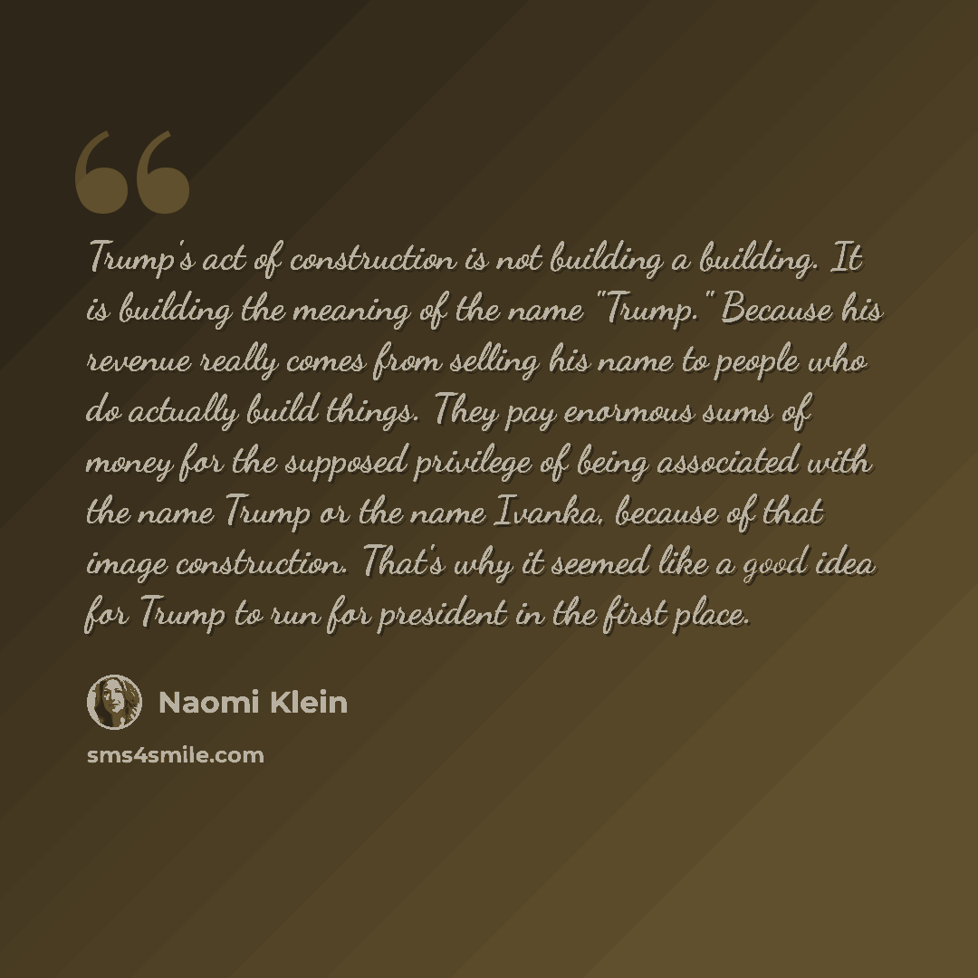 “Trump's act of construction is not building a building. It is building the meaning of the name "Trump." Because his revenue really comes from selling his name to people who do actually build things. They pay enormous sums of money for the supposed privilege of being associated with the name Trump…” quote by Naomi Klein