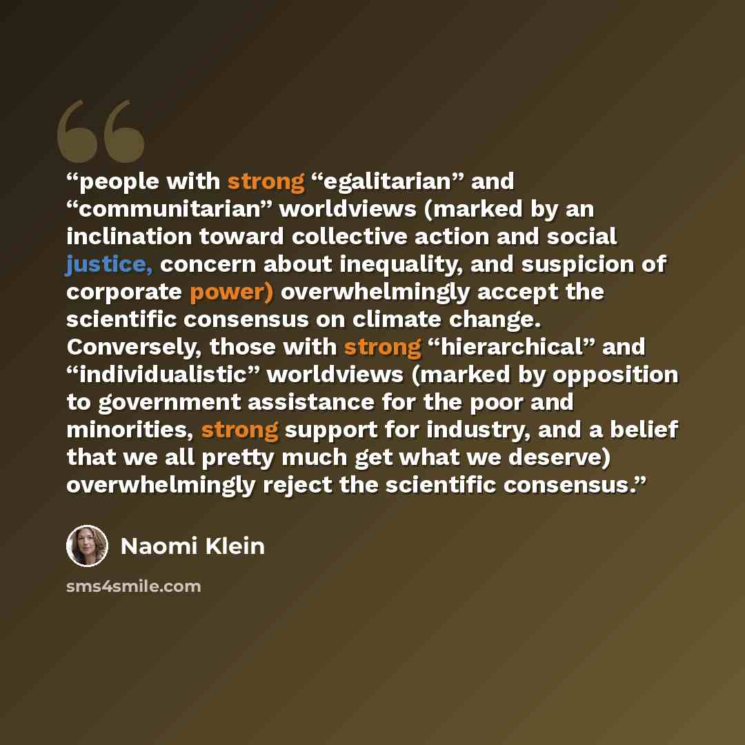 “people with strong “egalitarian” and “communitarian” worldviews (marked by an inclination toward collective action and social justice, concern about inequality, and suspicion of corporate power) overwhelmingly accept the scientific consensus on climate change. Conversely, those with strong…” quote by Naomi Klein