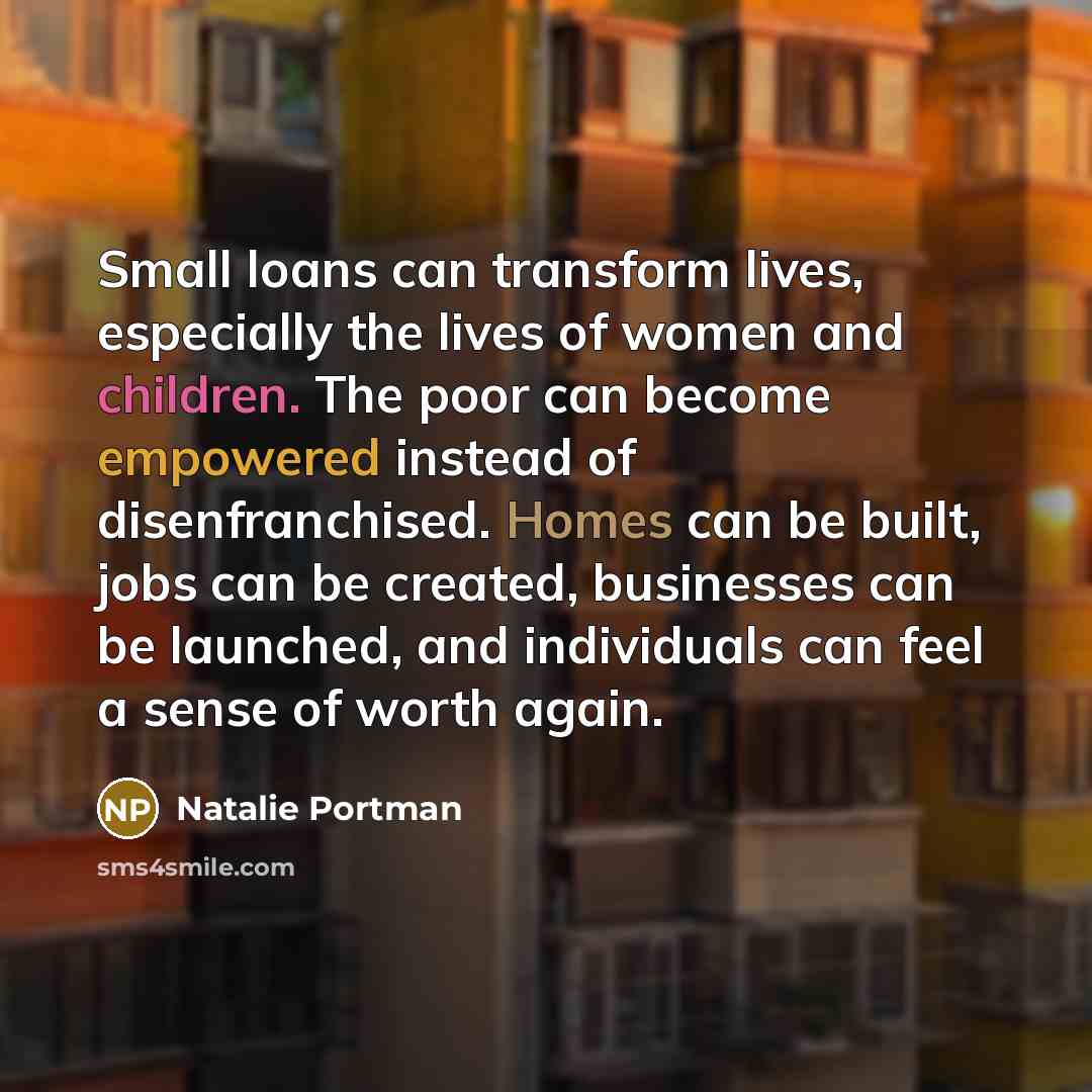 “Small loans can transform lives, especially the lives of women and children. The poor can become empowered instead of disenfranchised. Homes can be built, jobs can be created, businesses can be launched, and individuals can feel a sense of worth again.” quote by Natalie Portman