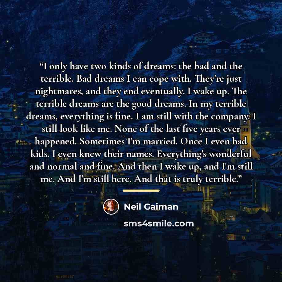 “I only have two kinds of dreams: the bad and the terrible. Bad dreams I can cope with. They're just nightmares, and they end eventually. I wake up. The terrible dreams are the good dreams. In my terrible dreams, everything is fine. I am still with the company. I still look like me. None of the…” quote by Neil Gaiman