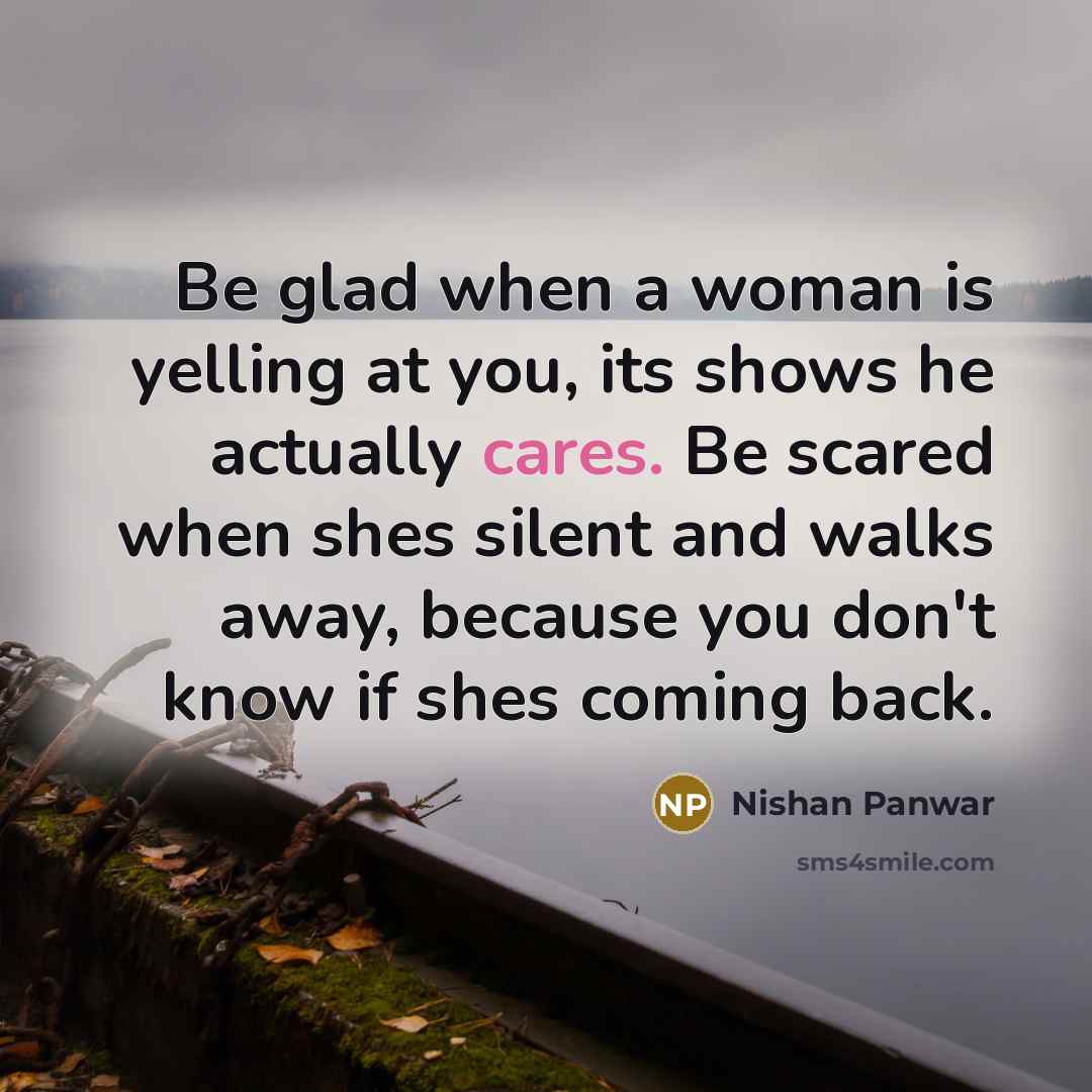 “Be glad when a woman is yelling at you, its shows he actually cares. Be scared when shes silent and walks away, because you don't know if shes coming back.” quote by Nishan Panwar