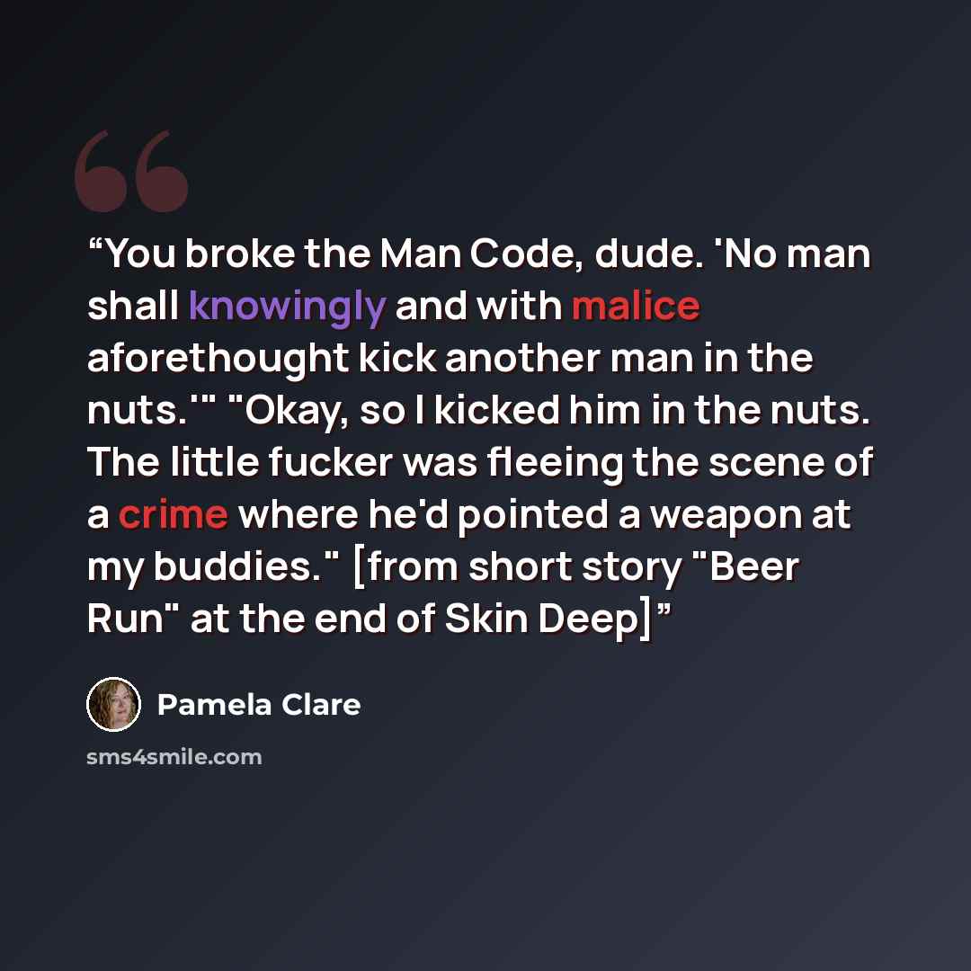 “You broke the Man Code, dude. 'No man shall knowingly and with malice aforethought kick another man in the nuts.'" "Okay, so I kicked him in the nuts. The little fucker was fleeing the scene of a crime where he'd pointed a weapon at my buddies." [from short story "Beer Run" at the end of Skin Deep]” quote by Pamela Clare