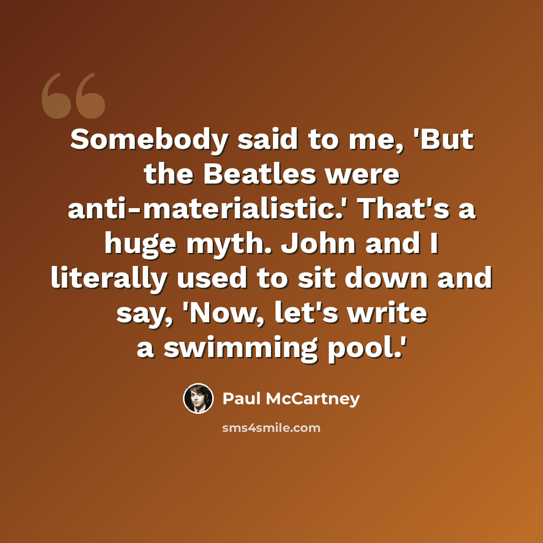 “Somebody said to me, 'But the Beatles were anti-materialistic.' That's a huge myth. John and I literally used to sit down and say, 'Now, let's write a swimming pool.'” quote by Paul McCartney