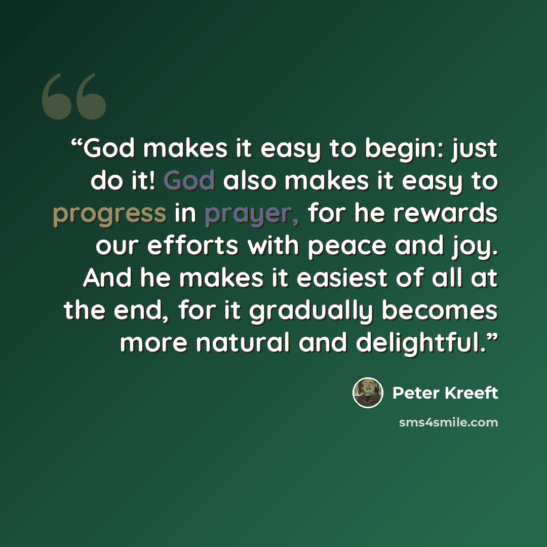 “God makes it easy to begin: just do it! God also makes it easy to progress in prayer, for he rewards our efforts with peace and joy. And he makes it easiest of all at the end, for it gradually becomes more natural and delightful.” quote by Peter Kreeft