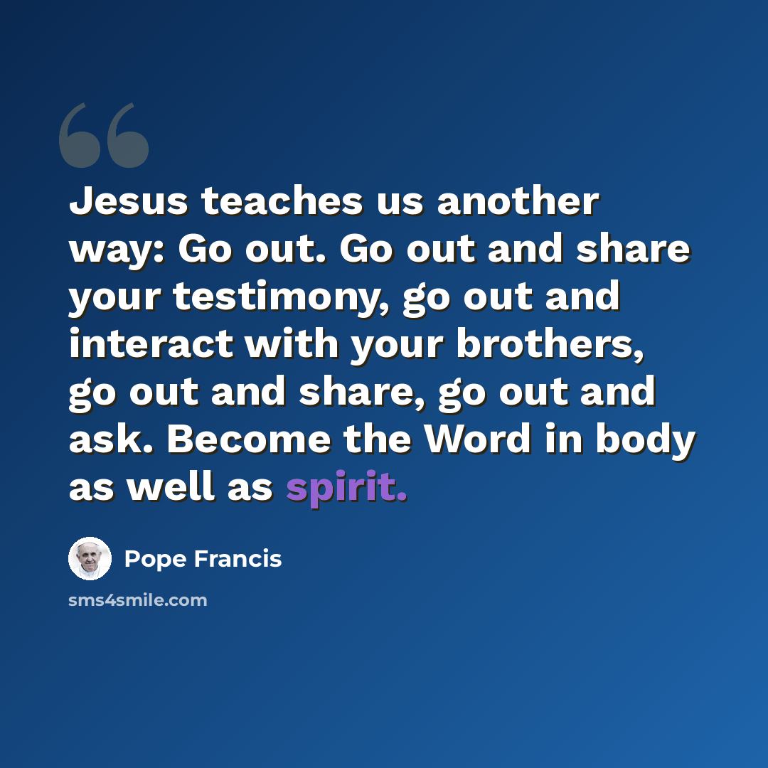 “Jesus teaches us another way: Go out. Go out and share your testimony, go out and interact with your brothers, go out and share, go out and ask. Become the Word in body as well as spirit.” quote by Pope Francis