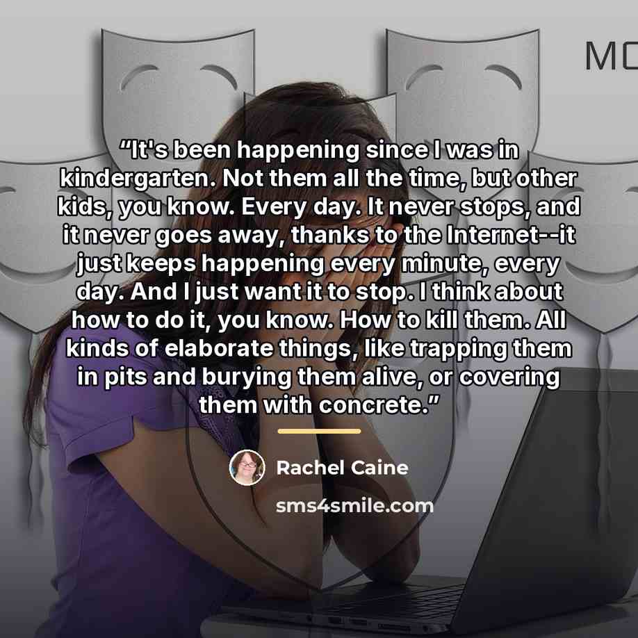“It's been happening since I was in kindergarten. Not them all the time, but other kids, you know. Every day. It never stops, and it never goes away, thanks to the Internet--it just keeps happening every minute, every day. And I just want it to stop. I think about how to do it, you know. How to…” quote by Rachel Caine