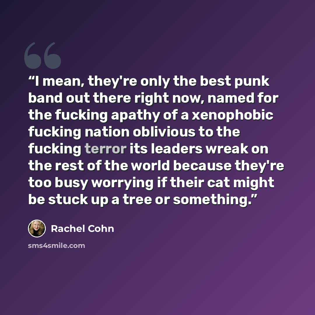 “I mean, they're only the best punk band out there right now, named for the fucking apathy of a xenophobic fucking nation oblivious to the fucking terror its leaders wreak on the rest of the world because they're too busy worrying if their cat might be stuck up a tree or something.” quote by Rachel Cohn