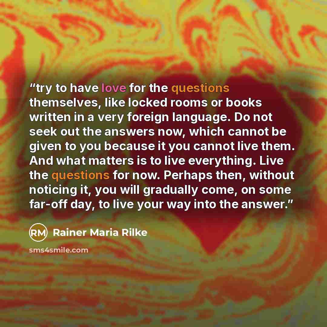 “try to have love for the questions themselves, like locked rooms or books written in a very foreign language. Do not seek out the answers now, which cannot be given to you because it you cannot live them. And what matters is to live everything. Live the questions for now. Perhaps then, without…” quote by Rainer Maria Rilke