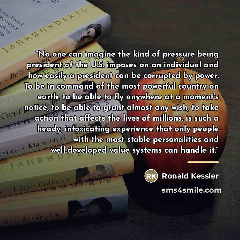 “No one can imagine the kind of pressure being president of the U.S. imposes on an individual and how easily a president can be corrupted by power. To be in command of the most powerful country on earth, to be able to fly anywhere at a moment's notice, to be able to grant almost any wish, to take…” quote by Ronald Kessler