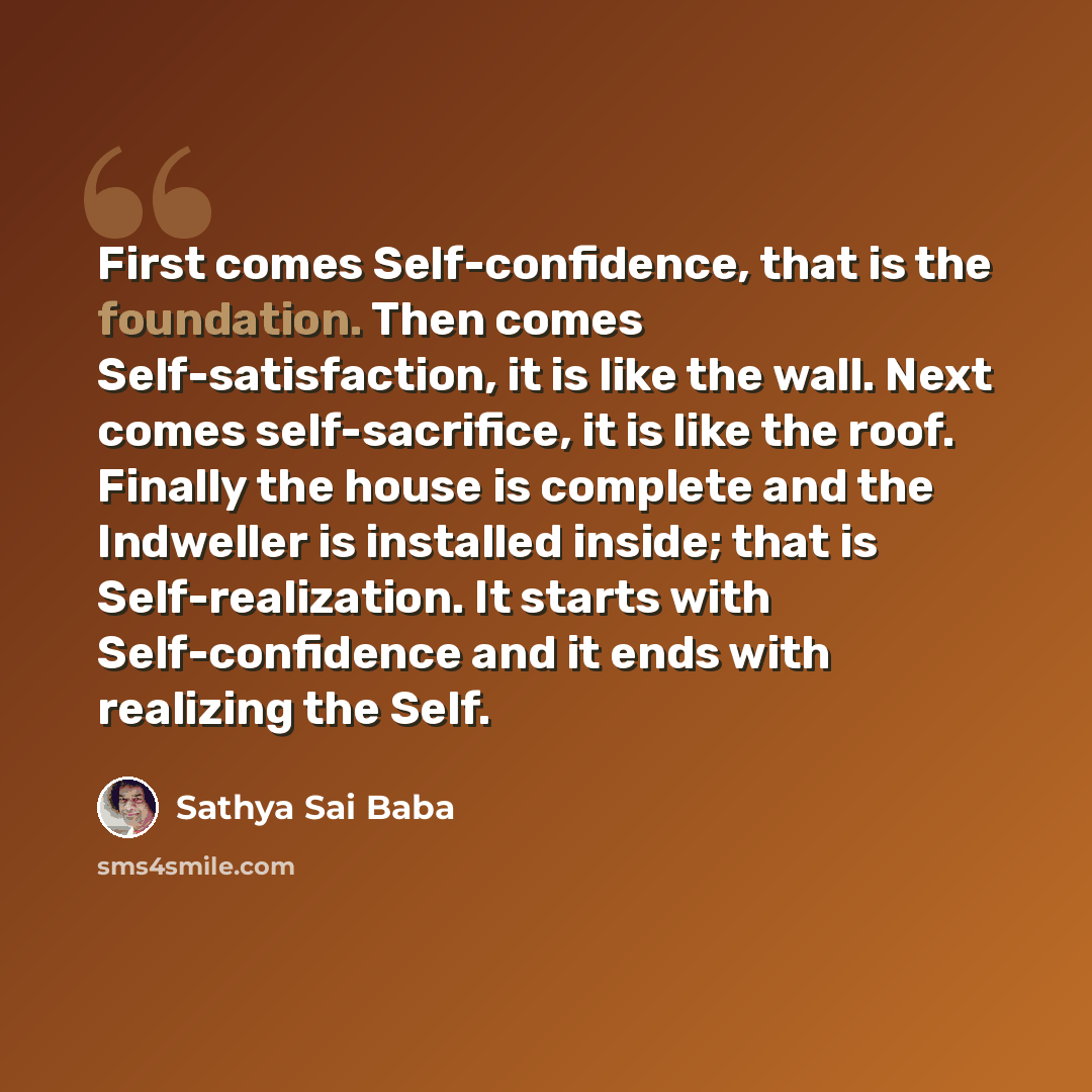 “First comes Self-confi­dence, that is the foundation. Then comes Self-satis­faction, it is like the wall. Next comes self-sacrifice, it is like the roof. Finally the house is complete and the Indweller is installed inside; that is Self-realiza­tion. It starts with Self-confidence and it ends with…” quote by Sathya Sai Baba