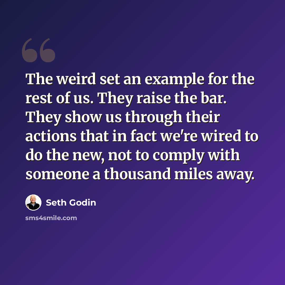 “The weird set an example for the rest of us. They raise the bar. They show us through their actions that in fact we're wired to do the new, not to comply with someone a thousand miles away.” quote by Seth Godin