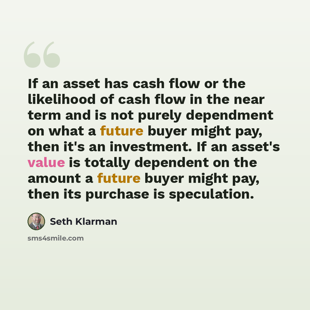“If an asset has cash flow or the likelihood of cash flow in the near term and is not purely dependment on what a future buyer might pay, then it's an investment. If an asset's value is totally dependent on the amount a future buyer might pay, then its purchase is speculation.” quote by Seth Klarman