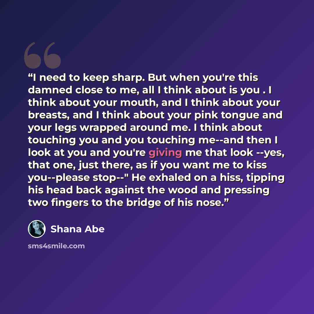 “I need to keep sharp. But when you're this damned close to me, all I think about is you . I think about your mouth, and I think about your breasts, and I think about your pink tongue and your legs wrapped around me. I think about touching you and you touching me--and then I look at you and you're…” quote by Shana Abé