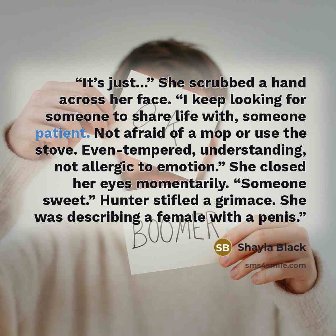 “It’s just...” She scrubbed a hand across her face. “I keep looking for someone to share life with, someone patient. Not afraid of a mop or use the stove. Even-tempered, understanding, not allergic to emotion.” She closed her eyes momentarily. “Someone sweet.” Hunter stifled a grimace. She was…” quote by Shayla Black
