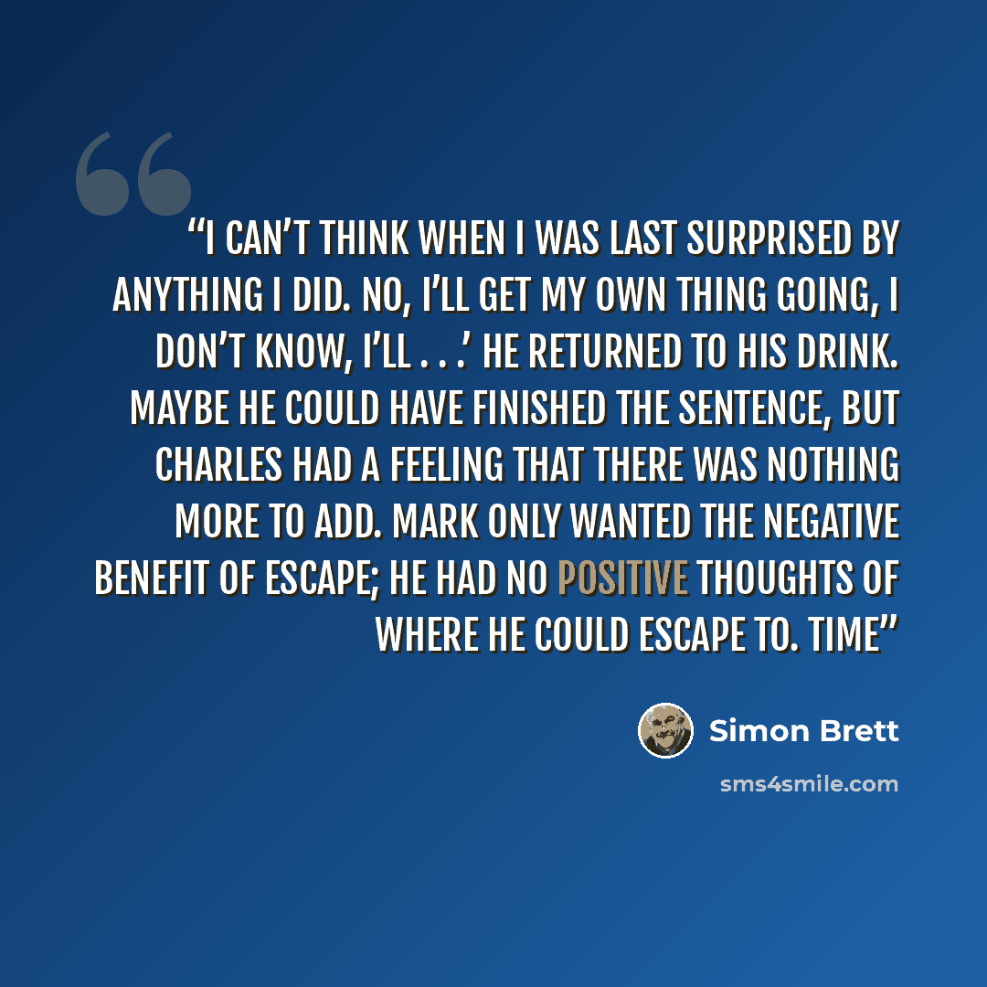 “I can’t think when I was last surprised by anything I did. No, I’ll get my own thing going, I don’t know, I’ll . . .’ He returned to his drink. Maybe he could have finished the sentence, but Charles had a feeling that there was nothing more to add. Mark only wanted the negative benefit of escape…” quote by Simon Brett