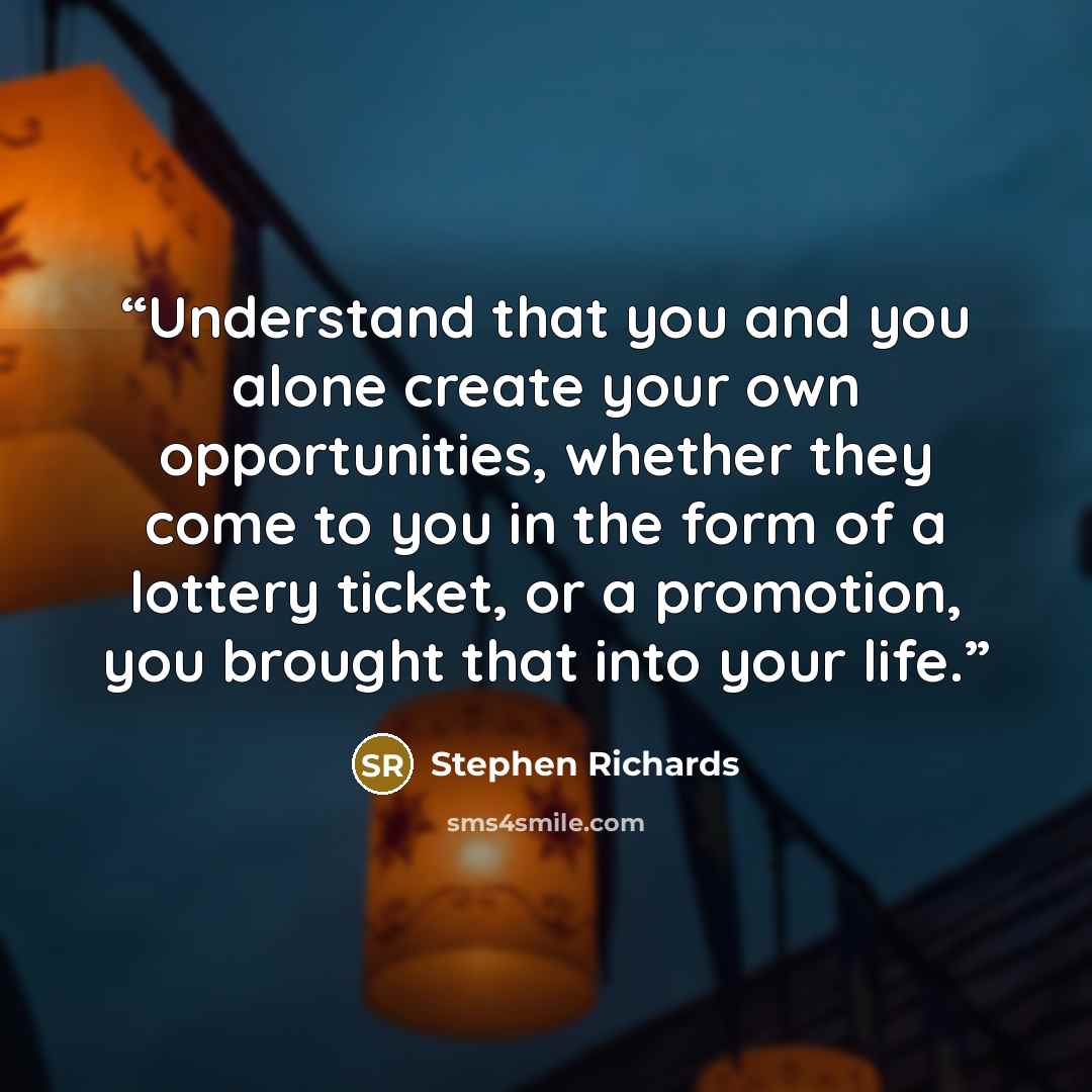“Understand that you and you alone create your own opportunities, whether they come to you in the form of a lottery ticket, or a promotion, you brought that into your life.” quote by Stephen Richards