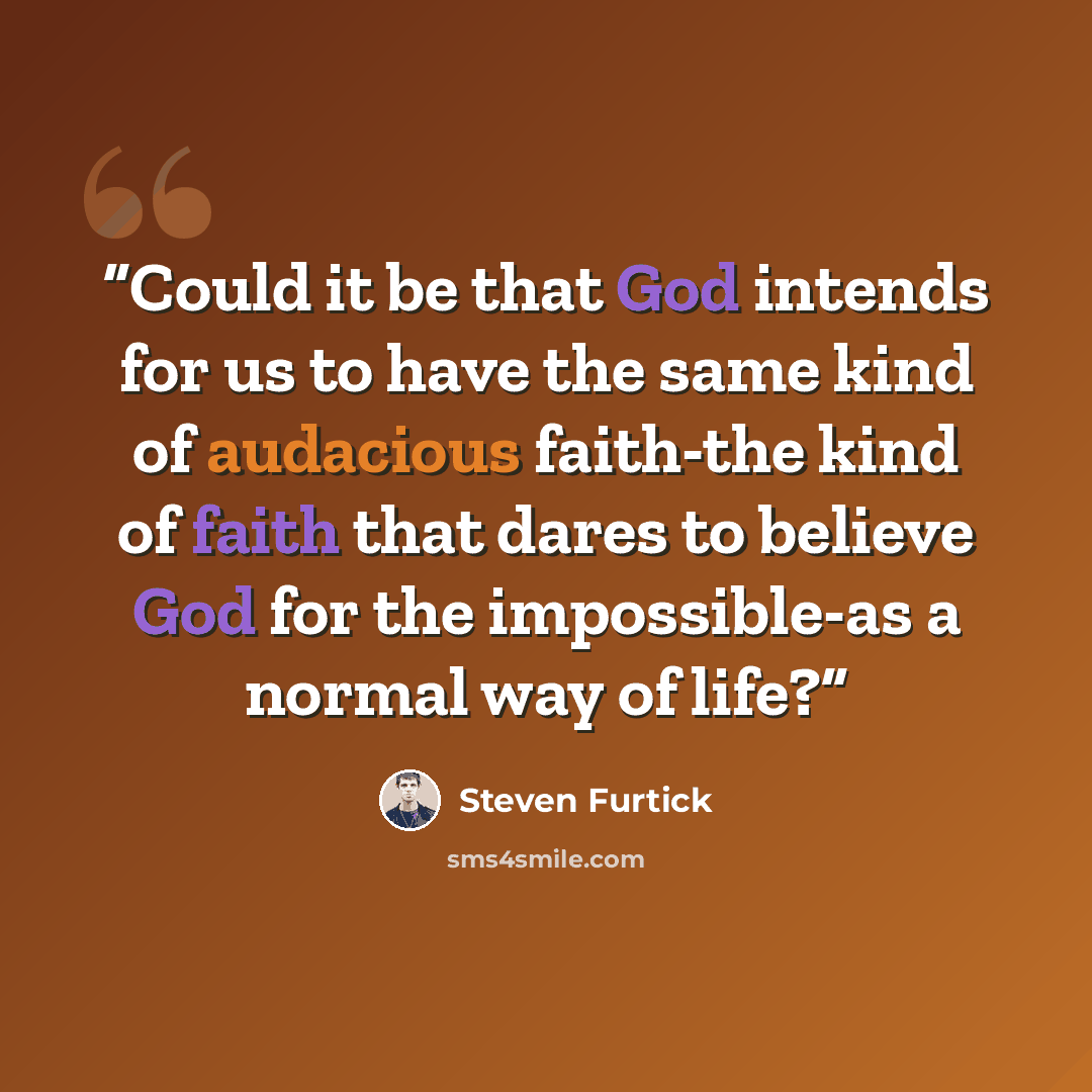 “Could it be that God intends for us to have the same kind of audacious faith-the kind of faith that dares to believe God for the impossible-as a normal way of life?” quote by Steven Furtick