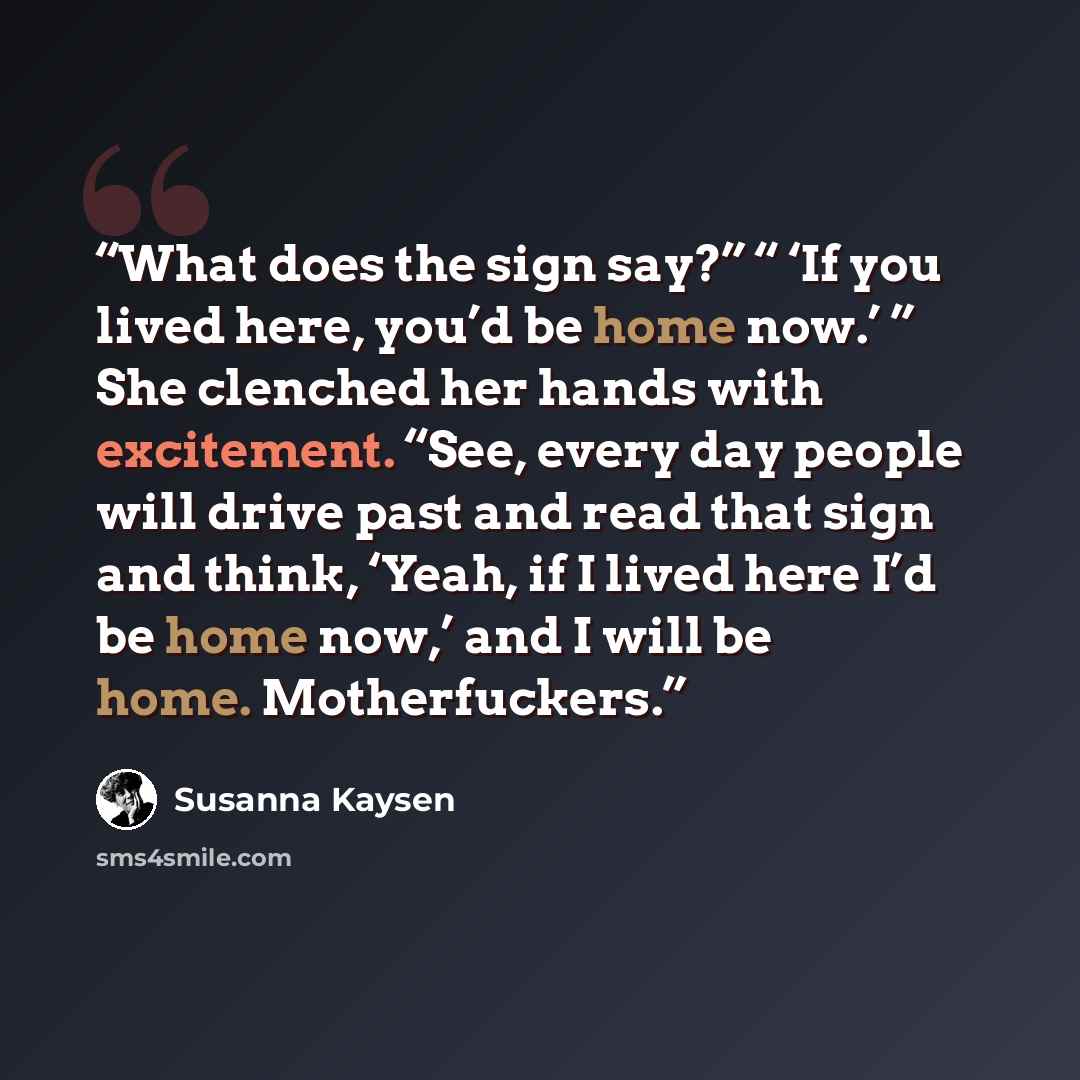 “What does the sign say?” “ ‘If you lived here, you’d be home now.’ ” She clenched her hands with excitement. “See, every day people will drive past and read that sign and think, ‘Yeah, if I lived here I’d be home now,’ and I will be home. Motherfuckers.” quote by Susanna Kaysen