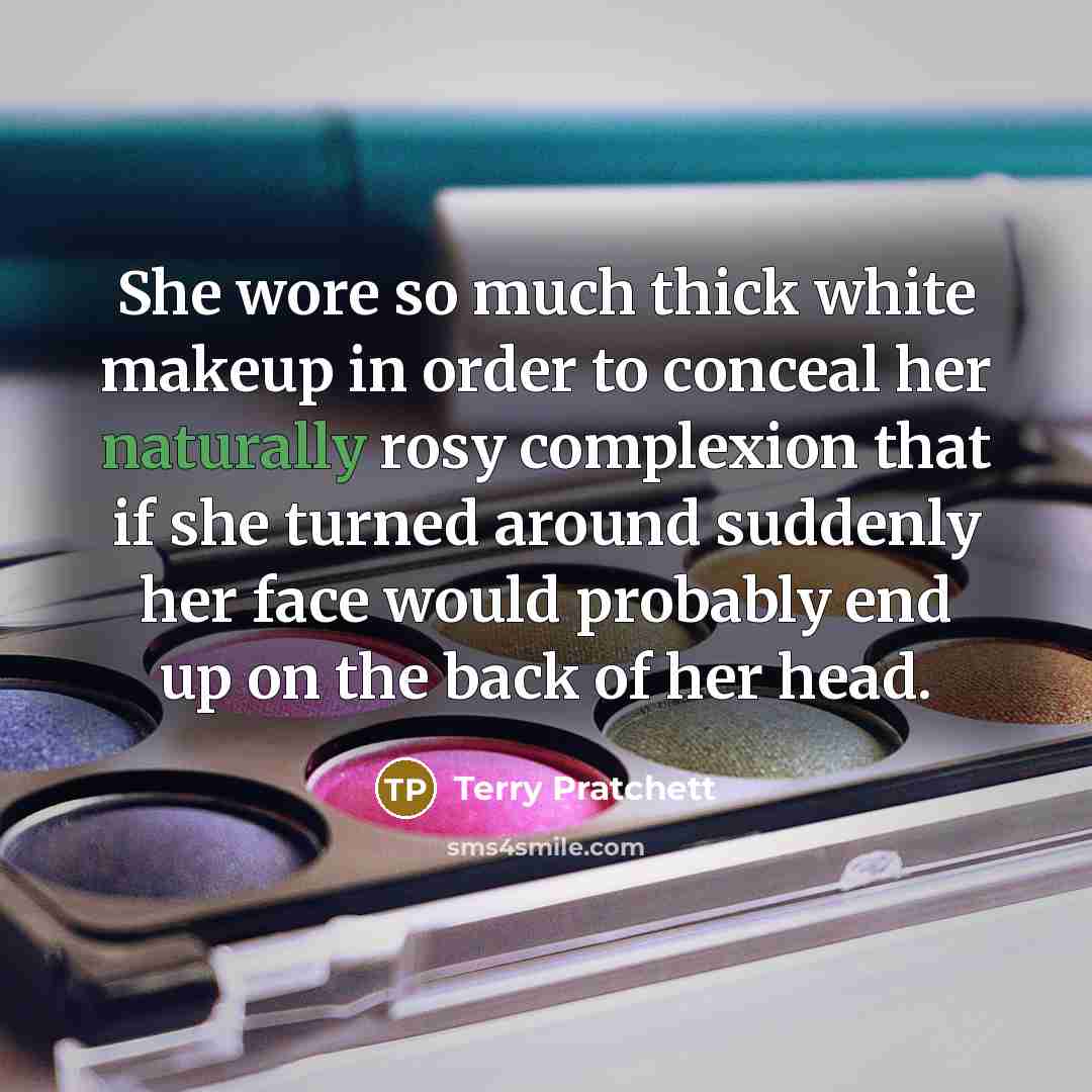 “She wore so much thick white makeup in order to conceal her naturally rosy complexion that if she turned around suddenly her face would probably end up on the back of her head.” quote by Terry Pratchett