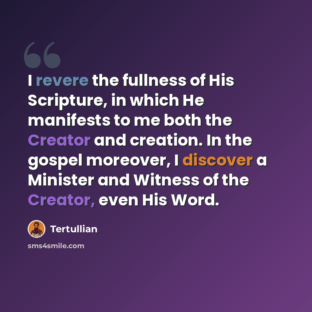 “I revere the fullness of His Scripture, in which He manifests to me both the Creator and creation. In the gospel moreover, I discover a Minister and Witness of the Creator, even His Word.” quote by Tertullian