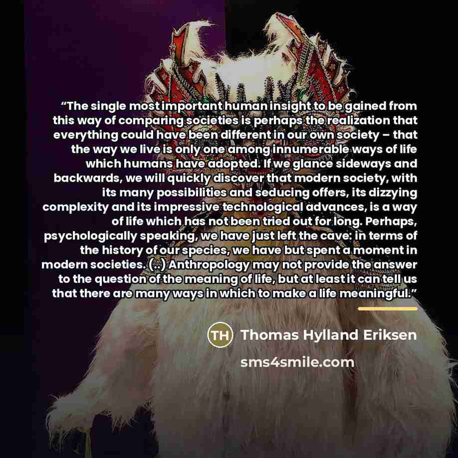 “The single most important human insight to be gained from this way of comparing societies is perhaps the realization that everything could have been different in our own society – that the way we live is only one among innumerable ways of life which humans have adopted. If we glance sideways and…” quote by Thomas Hylland Eriksen